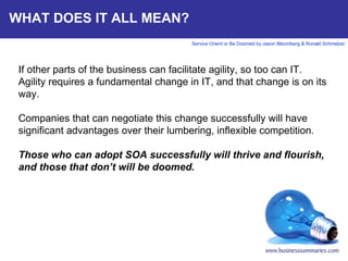 WHAT DOES IT ALL MEAN? If other parts of the business can facilitate agility, so too can IT. Agility requires a fundamental change in IT, and that change is on its way.  Companies that can negotiate this change successfully will have significant advantages over their lumbering, inflexible competition.  Those who can adopt SOA successfully will thrive and flourish, and those that don’t will be doomed.      