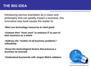 THE BIG IDEA Introducing service orientation as a vision and philosophy that can greatly impact a business, this innovative new book equips the reader to:   Best use technology resources to meet goals Unleash their “inner nerd” to embrace IT as part of their business as a whole   Address the “mother of all business problems”: inflexibility   Know the technological factors that pressure a business to innovate   Understand buzzwords with Jargon Watch sidebars 