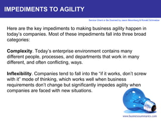 IMPEDIMENTS TO AGILITY Here are the key impediments to making business agility happen in today’s companies. Most of these impediments fall into three broad categories:   Complexity . Today’s enterprise environment contains many different people, processes, and departments that work in many different, and often conflicting, ways.    Inflexibility . Companies tend to fall into the “if it works, don’t screw with it” mode of thinking, which works well when business requirements don’t change but significantly impedes agility when companies are faced with new situations.        
