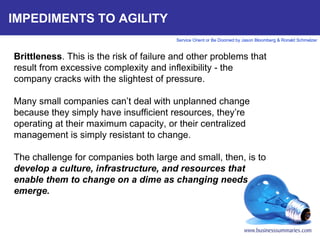 IMPEDIMENTS TO AGILITY Brittleness . This is the risk of failure and other problems that result from excessive complexity and inflexibility - the company cracks with the slightest of pressure.   Many small companies can’t deal with unplanned change because they simply have insufficient resources, they’re operating at their maximum capacity, or their centralized management is simply resistant to change.  The challenge for companies both large and small, then, is to  develop a culture, infrastructure, and resources that enable them to change on a dime as changing needs emerge.        