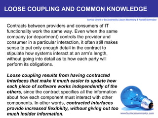 LOOSE COUPLING AND COMMON KNOWLEDGE Contracts between providers and consumers of IT functionality work the same way. Even when the same company (or department) controls the provider and consumer in a particular interaction, it often still makes sense to put only enough detail in the contract to stipulate how systems interact at an arm’s length, without going into detail as to how each party will perform its obligations.   Loose coupling results from having contracted interfaces that make it much easier to update how each piece of software works independently of the others , since the contract specifies all the information about how each component must interact with other components. In other words,  contracted interfaces provide increased flexibility, without giving out too much insider information.       