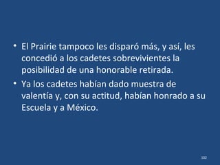 • Fue suficiente con unos pocos disparos de los
cañones de 3 pulgadas del Prairie.
• Ni la Escuela ni el Nuevo Mercado ni la
barcaza "Verano" volvieron a entrar en acción,
aquella tarde del día 21.
• Virgilio Uribe y José Azueta habían sido
mortalmente heridos.
102
 