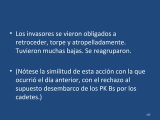 • A la mañana siguiente, dia 22, en el ataque de
tropas terrestres, el capitán E.A. Anderson no
esperaba encontrar resistencia en esa zona, y
dirigió el avance como si desfilara por su
pueblo.
• Tremenda sorpresa se llevó su tropa cuando
se toparon con feroz resistencia que surgía de
la Escuela Naval, del Cuartel de Artilleros y de
otros edificios.
105
 