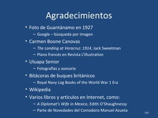 Agradecimientos
• Foto de Guantánamo en 1927
– Google – búsqueda por imagen
• Carmen Boone Canovas
– The Landing at Veracruz: 1914, Jack Sweetman
– Plano francés en Revista L’Illustration
• Uluapa Senior
– Fotografías y asesoría
• Bitácoras de buques británicos
– Royal Navy Log Books of the World War 1 Era
• Wikipedia
• Varios libros y artículos en Internet, como:
– A Diplomat’s Wife in Mexico, Edith O’Shaughnessy
– Parte de Novedades del Comodoro Manuel Azueta 110
 