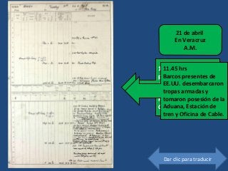 118
11.45 US ships
present landed an
armed force and took
posession of Custom
House, Ry Station and
Cable Office
21 de abril
En Veracruz
A.M.
Dar clic para traducir
11.45 hrs
Barcos presentes de
EE.UU. desembarcaron
tropas armadas y
tomaron posesión de la
Aduana, Estación de
tren y Oficina de Cable.
 