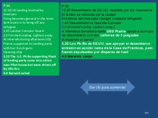 Dar clic para aumentar
120
P.M.
12:30 US landing resisted by
mexicans
Firing becomes general in the town
Sent boats in to bring off any
refugees
1.45 Landed Consular Guard
2.0 Finished coaling. Lighters away.
At intervals during afternoon USS
Prairie supported its landing party
with her 3-inch guns
Cleaning ship
3.20 The U.S. Pk Bs supporting Flank
of landing party came into action
near Pilot house but were driven off
by rifle fire
4.0 Berwick sailed
P.M.
12:30 Desembarco de EE.UU. resistido por los mexicanos
El tiroteo se extiende por la ciudad
Enviamos lanchas para recoger cualquier refugiado
1.45 Desembarcó la Guardia Consular
2.0 [Finished coaling. Lighters away.]
A intervalos durante la tarde USS Prairie apoyó a su tropa
de desembarco con sus cañones de 3 pulgadas
[Limpiando el barco]
3.20 Los Pk-Bs de EE.UU. que apoyan el desembarco
entraron en acción cerca de la Casa de Prácticos, pero
fueron expulsados por disparos de fusil​​
4.0 Berwick zarpó
 