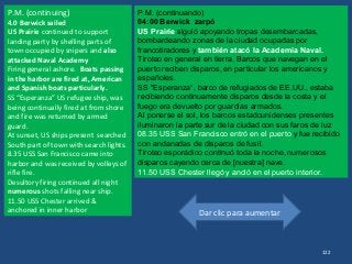 Dar clic para aumentar
122
P.M. (continuing)
4.0 Berwick sailed
US Prairie continued to support
landing party by shelling parts of
town occupied by snipers and also
attacked Naval Academy
Firing general ashore. Boats passing
in the harbor are fired at, American
and Spanish boats particularly.
SS “Esperanza” US refugee ship, was
being continually fired at from shore
and fire was returned by armed
guard.
At sunset, US ships present searched
South part of town with search lights.
8.35 USS San Francisco came into
harbor and was received by volleys of
rifle fire.
Desultory firing continued all night
numerous shots falling near ship.
11.50 USS Chester arrived &
anchored in inner harbor
P.M. (continuando)
04:00 Berwick zarpó
US Prairie siguió apoyando tropas desembarcadas,
bombardeando zonas de la ciudad ocupadas por
francotiradores y también atacó la Academia Naval.
Tiroteo en general en tierra. Barcos que navegan en el
puerto reciben disparos, en particular los americanos y
españoles.
SS "Esperanza“, barco de refugiados de EE.UU., estaba
recibiendo continuamente disparos desde la costa y el
fuego era devuelto por guardias armados.
Al ponerse el sol, los barcos estadounidenses presentes
iluminaron la parte sur de la ciudad con sus faros de luz
08.35 USS San Francisco entró en el puerto y fue recibido
con andanadas de disparos de fusil.
Tiroteo esporádico continuó toda la noche, numerosos
disparos cayendo cerca de [nuestra] nave.
11.50 USS Chester llegó y ancló en el puerto interior.
 