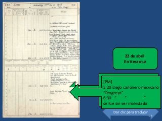 [PM]
5:20 Mex gunboat “Progreso”
arrived
6:30 “ “ “
left unmolested
22 de abril
En Veracruz
Dar clic para traducir
[PM]
5:20 Llegó cañonero mexicano
“Progreso”
6:30 “ “ “
se fue sin ser molestado
125
 