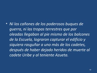 Epílogo
• Al estudiar tres novedosas fuentes, emerge
una historia diferente a la tradicional.
• El ataque a la Escuela Naval que los cadetes
esperaban desde el medio día...
..no hay indicios de que hubiera llegado.
92
 