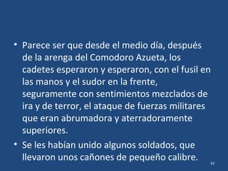 • En los mitos y las leyendas que después se
fueron tejiendo, se mezclaron los eventos del
dia 21 (cañones del Prairie) con los del día 22
(ataque terrestre y cañones del Chester), se
adicionaron algunos detalles, se eliminaron
otros, y fue surgiendo una batalla épica, casi
milagrosa, en la que…
93
 