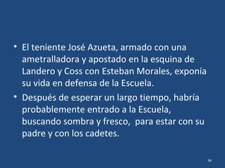 • Ni los cañones de los poderosos buques de
guerra, ni las tropas terrestres que por
oleadas llegaban al pie mismo de los balcones
de la Escuela, lograron capturar el edificio y
siquiera rasguñar a uno más de los cadetes,
después de haber dejado heridos de muerte al
cadete Uribe y al teniente Azueta.
94
 