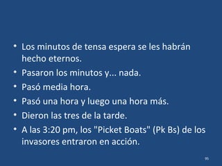 • Parece ser que desde el medio día, después
de la arenga del Comodoro Azueta, los
cadetes esperaron y esperaron, con el fusil en
las manos y el sudor en la frente,
seguramente con sentimientos mezclados de
ira y de terror, el ataque de fuerzas militares
que eran abrumadora y aterradoramente
superiores.
• Se les habían unido algunos soldados, que
llevaron unos cañones de pequeño calibre. 95
 