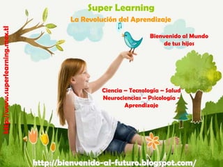 Super Learning
http://www.superlearning.mex.tl

La Revolución del Aprendizaje
Bienvenido al Mundo
de tus hijos

Ciencia – Tecnología – Salud
Neurociencias – Psicología Aprendizaje

http://bienvenido-al-futuro.blogspot.com/

 
