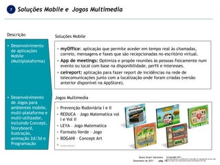 Descrição Desenvolvimento de aplicações Mobile (Multiplataforma) Desenvolvimento de Jogos para ambientes mobile, multi-plataforma e multi-utilizador, incluindo Concept, Storyboard, ilustração, animação 2d/3d e Programação Soluções Mobile myOffice :  aplicação que permite aceder em tempo real às chamadas, correio, mensagens e faxes que são recepcionadas no escritório virtual.  App de meetings:  Optimiza e propõe reuniões às pessoas fisicamente num evento ou local com base na disponibilidade, perfil e interesses.  celreport:  aplicação para fazer report de incidências na rede de telecomunicações junto com a localização onde foram criadas (versão anterior disponível na AppStore). Prevenção Rodoviária I e II REDUCA – Jogo Matematica vol I e Vol II LEYA – Jogo Matematica Formato Verde – Jogo BOGANI – Concept Art ......... Jogos Multimedia Soluções Mobile e  Jogos Multimedia 7 