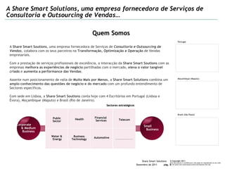 A Share Smart Solutions, uma empresa fornecedora de Serviços de Consultoria e Outsourcing de Vendas… Quem Somos Public Sector Health Financial  Services Telecom Sectores estratégicos ...................... Water &  Energy Business Technology Automotive A  Share Smart Soutions , uma empresa fornecedora de Serviços de  Consultoria e Outsourcing de Vendas , colabora com os seus parceiros na  Transformação, Optimização e Operação  de Vendas empresariais. Com a prestação de serviços profissionais de excelência, a interacção da  Share Smart Soutions  com as empresas  melhora as experiências de negócio  partilhadas com o mercado,  eleva o valor tangível criado  e  aumenta a performance das Vendas .  Assente num posicionamento de valia de  Muito Mais por Menos , a  Share Smart Solutions  combina um  amplo conhecimento das questões de negócio e do mercado  com um profundo entendimento de Sectores específicos. Com sede em Lisboa, a  Share Smart Soutions  conta hoje com 4 Escritórios em Portugal (Lisboa e Évora), Moçambique (Maputo) e Brasil (Rio de Janeiro). Portugal Moçambique (Maputo) Brasil (São Paulo) Corporate  & Medium Business Small  Business 