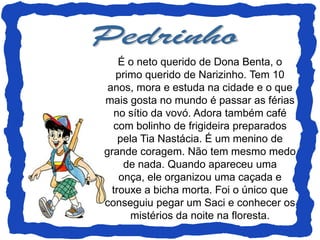 É o neto querido de Dona Benta, o
   primo querido de Narizinho. Tem 10
 anos, mora e estuda na cidade e o que
mais gosta no mundo é passar as férias
   no sítio da vovó. Adora também café
  com bolinho de frigideira preparados
    pela Tia Nastácia. É um menino de
grande coragem. Não tem mesmo medo
     de nada. Quando apareceu uma
    onça, ele organizou uma caçada e
  trouxe a bicha morta. Foi o único que
conseguiu pegar um Saci e conhecer os
       mistérios da noite na floresta.
 
