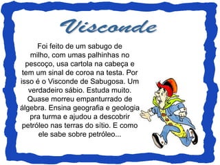 Foi feito de um sabugo de
    milho, com umas palhinhas no
  pescoço, usa cartola na cabeça e
 tem um sinal de coroa na testa. Por
isso é o Visconde de Sabugosa. Um
   verdadeiro sábio. Estuda muito.
   Quase morreu empanturrado de
álgebra. Ensina geografia e geologia
   pra turma e ajudou a descobrir
 petróleo nas terras do sítio. E como
      ele sabe sobre petróleo...
 