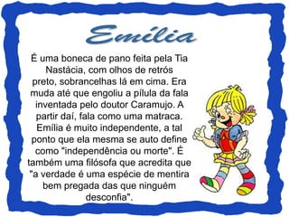 É uma boneca de pano feita pela Tia
      Nastácia, com olhos de retrós
  preto, sobrancelhas lá em cima. Era
 muda até que engoliu a pílula da fala
   inventada pelo doutor Caramujo. A
   partir daí, fala como uma matraca.
   Emília é muito independente, a tal
  ponto que ela mesma se auto define
   como "independência ou morte". É
também uma filósofa que acredita que
 "a verdade é uma espécie de mentira
     bem pregada das que ninguém
                 desconfia".
 
