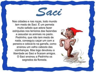 Nas cidades e nas roças, todo mundo
   tem medo de Saci. É um perneta
      muito safado que adora fazer
estripulias nos terreiros das fazendas
    e assustar os animais no pasto.
    Pedrinho, que não tem medo de
   nada, conseguiu caçar um com a
peneira e colocá-lo na garrafa, como
     ensinou um velho caboclo das
   vizinhanças. Mas logo devolveu a
 liberdade ao Saci e ficaram amigos.
     O Saci ensinou a Pedrinho os
          segredos da floresta.
 