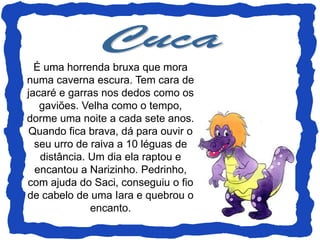 É uma horrenda bruxa que mora
numa caverna escura. Tem cara de
jacaré e garras nos dedos como os
   gaviões. Velha como o tempo,
dorme uma noite a cada sete anos.
Quando fica brava, dá para ouvir o
  seu urro de raiva a 10 léguas de
   distância. Um dia ela raptou e
  encantou a Narizinho. Pedrinho,
com ajuda do Saci, conseguiu o fio
de cabelo de uma Iara e quebrou o
              encanto.
 