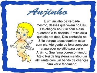 É um anjinho de verdade
 mesmo, desses que vivem no Céu.
   Ele chegou no Sítio com a asa
 quebrada e foi ficando. Emília dizia
 que ele era dela. Deu confusão no
  Sítio porque todos queriam estar
com ele. Até gente de fora começou
    a aparecer no sítio para ver o
 Anjinho. Sua fama correu o mundo.
 Até o Rei da Inglaterra mandou um
almirante com um bando de crianças
        para ver o fenômeno.
 