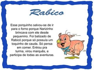 Esse porquinho salvou-se de ir
 para o forno porque Narizinho
    brincava com ele desde
  pequenino. Foi batizado de
 Rabicó porque só possuía um
 toquinho de cauda. Só pensa
      em comer. Entrou pra
    turma, virou marquês, e
participa de todas as aventuras.
 
