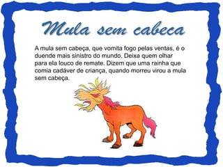 A mula sem cabeça, que vomita fogo pelas ventas, é o
duende mais sinistro do mundo. Deixa quem olhar
para ela louco de remate. Dizem que uma rainha que
comia cadáver de criança, quando morreu virou a mula
sem cabeça.
 