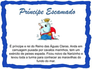 É príncipe e rei do Reino das Águas Claras. Anda em
  carruagem puxada por cavalos marinhos, tem um
exército de peixes espada. Ficou noivo da Narizinho e
 levou toda a turma para conhecer as maravilhas do
                     fundo do mar.
 
