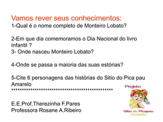 Vamos rever seus conhecimentos:
1-Qual é o nome completo de Monteiro Lobato?

2-Em que dia comemoramos o Dia Nacional do livro
Infantil ?
3- Onde nasceu Monteiro Lobato?

4-Onde se passa a maioria das suas estórias?

5-Cite 6 personagens das histórias do Sitio do Pica pau
Amarelo
************************************************

E.E.Prof.Therezinha F.Pares
Professora Rosane A.Ribeiro
 