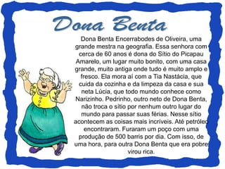 Dona Benta Encerrabodes de Oliveira, uma
grande mestra na geografia. Essa senhora com
  cerca de 60 anos é dona do Sítio do Picapau
 Amarelo, um lugar muito bonito, com uma casa
grande, muito antiga onde tudo é muito amplo e
   fresco. Ela mora aí com a Tia Nastácia, que
  cuida da cozinha e da limpeza da casa e sua
   neta Lúcia, que todo mundo conhece como
Narizinho. Pedrinho, outro neto de Dona Benta,
   não troca o sítio por nenhum outro lugar do
   mundo para passar suas férias. Nesse sítio
acontecem as coisas mais incríveis. Até petróleo
     encontraram. Furaram um poço com uma
  produção de 500 barris por dia. Com isso, de
uma hora, para outra Dona Benta que era pobre
                     virou rica.
 