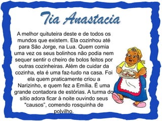 A melhor quituteira deste e de todos os
 mundos que existem. Ela cozinhou até
  para São Jorge, na Lua. Quem comia
uma vez os seus bolinhos não podia nem
sequer sentir o cheiro de bolos feitos por
  outras cozinheiras. Além de cuidar da
cozinha, ela é uma faz-tudo na casa. Foi
      ela quem praticamente criou a
 Narizinho, e quem fez a Emília. É uma
grande contadora de estórias. A turma do
  sítio adora ficar à noite ouvindo seus
    "causos”, comendo rosquinha de
                  polvilho.
 