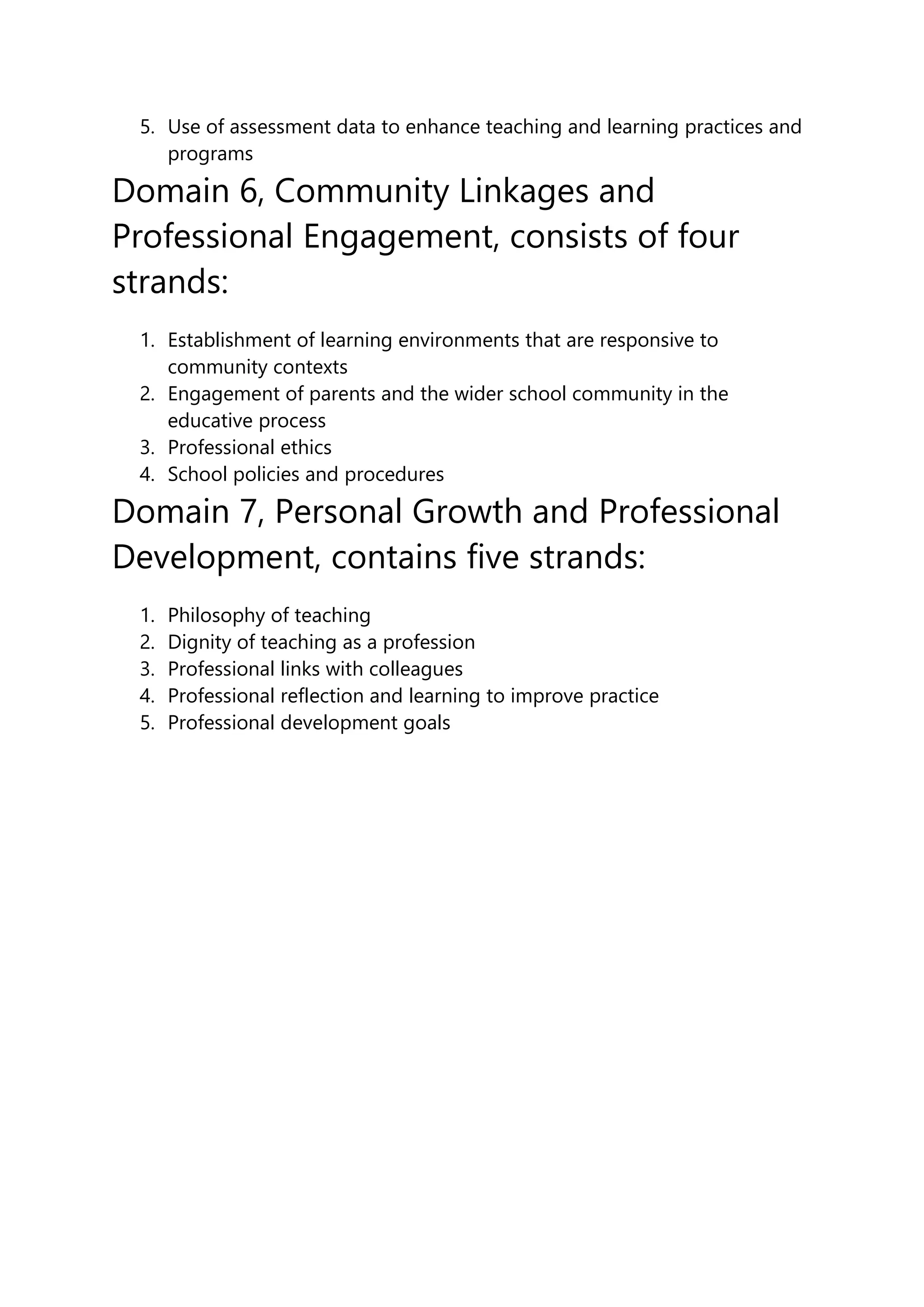 5. Use of assessment data to enhance teaching and learning practices and
programs
Domain 6, Community Linkages and
Professional Engagement, consists of four
strands:
1. Establishment of learning environments that are responsive to
community contexts
2. Engagement of parents and the wider school community in the
educative process
3. Professional ethics
4. School policies and procedures
Domain 7, Personal Growth and Professional
Development, contains five strands:
1. Philosophy of teaching
2. Dignity of teaching as a profession
3. Professional links with colleagues
4. Professional reflection and learning to improve practice
5. Professional development goals
 