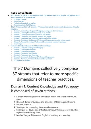Table of Contents
 NATIONAL ADOPTION AND IMPLEMENTATION OF THE PHILIPPINE PROFESSIONAL
STANDARDS FOR TEACHERS
o INTRODUCTION
o Role of teachers
o Professional standards for teachers
o Teacher quality in the Philippines
 The 7 Domains collectively comprise 37 strands that refer to more specific dimensions of teacher
practices.
o Domain 1, Content Knowledge and Pedagogy, is composed of seven strands:
o Domain 2, Learning Environment, consists of six strands:
o Domain 3, Diversity of Learners, consists of five strands:
o Domain 4, Curriculum and Planning, includes five strands:
o Domain 5, Assessment and Reporting, is composed of five strands:
o Domain 6, Community Linkages and Professional Engagement, consists of four strands:
o Domain 7, Personal Growth and Professional Development, contains five strands:
o Career stages
 Domains/ Strands/ Indicators for Different Career Stages
o Domain 1. Content Knowledge and Pedagogy
o Domain 2. Learning Environment
o Domain 3. Diversity of Learners
o Domain 4. Curriculum and Planning
o Domain 5. Assessment and Reporting
o Domain 6. Community Linkages and Professional Engagement
o Domain 7. Personal Growth and Professional Development
o GLOSSARY OF TERMS
The 7 Domains collectively comprise
37 strands that refer to more specific
dimensions of teacher practices.
Domain 1, Content Knowledge and Pedagogy,
is composed of seven strands:
1. Content knowledge and its application within and across curriculum
areas
2. Research-based knowledge and principles of teaching and learning
3. Positive use of ICT
4. Strategies for promoting literacy and numeracy
5. Strategies for developing critical and creative thinking, as well as other
higher-order thinking skills
6. Mother Tongue, Filipino and English in teaching and learning
 