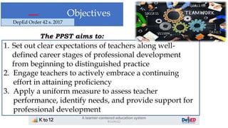 Objectives
The PPST aims to:
1. Set out clear expectations of teachers along well-
defined career stages of professional development
from beginning to distinguished practice
2. Engage teachers to actively embrace a continuing
effort in attaining proficiency
3. Apply a uniform measure to assess teacher
performance, identify needs, and provide support for
professional development
DepEd Order 42 s. 2017
 