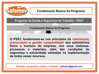 Fundamento Básico do Programa


   Programa de Saúde e Segurança do Trabalho - PSST

                Fundamento Básico do Programa



O PSST, fundamenta-se nos princípios da valorização,
preservação e gestão compartilhada dos patrimônios
físico e humano da empresa, dos seus sistemas,
processos e materiais, além das condições de
segurança e salubridade adotadas na implementação
de todos esses recursos.


    Dúvidas e perguntas contate o instrutor: safemov@gmail.com
 