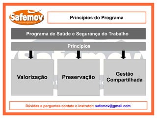 Princípios do Programa


   Programa de Saúde e Segurança do Trabalho

                          Princípios




                                                  Gestão
Valorização            Preservação             Compartilhada



   Dúvidas e perguntas contate o instrutor: safemov@gmail.com
 