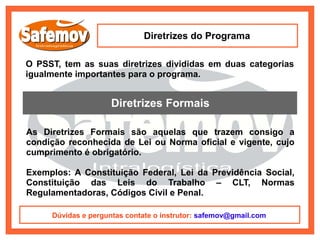 Diretrizes do Programa

O PSST, tem as suas diretrizes divididas em duas categorias
igualmente importantes para o programa.


                     Diretrizes Formais

As Diretrizes Formais são aquelas que trazem consigo a
condição reconhecida de Lei ou Norma oficial e vigente, cujo
cumprimento é obrigatório.

Exemplos: A Constituição Federal, Lei da Previdência Social,
Constituição das Leis do Trabalho – CLT, Normas
Regulamentadoras, Códigos Civil e Penal.

     Dúvidas e perguntas contate o instrutor: safemov@gmail.com
 