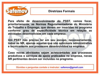 Diretrizes Formais


Para efeito de desenvolvimento do PSST, vamos focar,
prioritariamente, as Normas Regulamentadoras do Ministério
do Trabalho e Emprego, que devem ser inseridas no programa
conforme grau de especificidade técnica em relação as
atividades desenvolvidas em cada empresa.

Um PSST não precisa ter em seu escopo, necessariamente,
todas as NR, apenas aquelas que são aplicáveis administrativa
e tecnicamente aos processos desenvolvidos na empresa.

Caso novas atividades sejam acrescentadas aos processos
produtivos e serviços de apoio praticados na empresa, novas
NR pertinentes devem ser incluídas no programa.

      Dúvidas e perguntas contate o instrutor: safemov@gmail.com
 