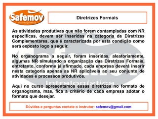 Diretrizes Formais

As atividades produtivas que não forem contempladas com NR
específicas, devem ser inseridas na categoria de Diretrizes
Complementares, que é caracterizada por esta condição como
será exposto logo a seguir.

No organograma a seguir, foram inseridas, aleatoriamente,
algumas NR simulando a organização das Diretrizes Formais,
entretanto, conforme já afirmado, cada empresa deverá inserir
nesta categoria apenas as NR aplicáveis ao seu conjunto de
atividades e processos produtivos.

Aqui no curso apresentamos essas diretrizes no formato de
organograma, mas, fica a critério de cada empresa adotar o
formato que desejar.

      Dúvidas e perguntas contate o instrutor: safemov@gmail.com
 