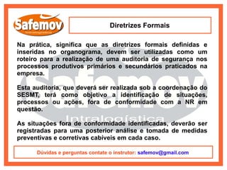 Diretrizes Formais

Na prática, significa que as diretrizes formais definidas e
inseridas no organograma, devem ser utilizadas como um
roteiro para a realização de uma auditoria de segurança nos
processos produtivos primários e secundários praticados na
empresa.

Esta auditoria, que deverá ser realizada sob a coordenação do
SESMT, terá como objetivo a identificação de situações,
processos ou ações, fora de conformidade com a NR em
questão.

As situações fora de conformidade identificadas, deverão ser
registradas para uma posterior análise e tomada de medidas
preventivas e corretivas cabíveis em cada caso.

      Dúvidas e perguntas contate o instrutor: safemov@gmail.com
 