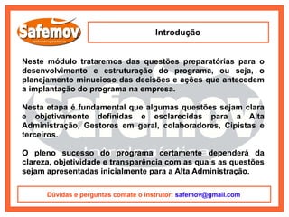 Introdução


Neste módulo trataremos das questões preparatórias para o
desenvolvimento e estruturação do programa, ou seja, o
planejamento minucioso das decisões e ações que antecedem
a implantação do programa na empresa.

Nesta etapa é fundamental que algumas questões sejam clara
e objetivamente definidas e esclarecidas para a Alta
Administração, Gestores em geral, colaboradores, Cipistas e
terceiros.

O pleno sucesso do programa certamente dependerá da
clareza, objetividade e transparência com as quais as questões
sejam apresentadas inicialmente para a Alta Administração.

      Dúvidas e perguntas contate o instrutor: safemov@gmail.com
 