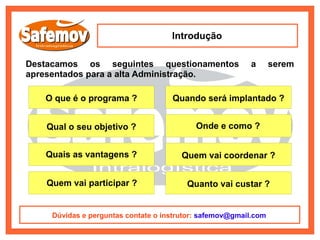 Introdução

Destacamos os seguintes questionamentos                  a       serem
apresentados para a alta Administração.

   O que é o programa ?             Quando será implantado ?


   Qual o seu objetivo ?                   Onde e como ?


   Quais as vantagens ?                Quem vai coordenar ?


   Quem vai participar ?                Quanto vai custar ?


    Dúvidas e perguntas contate o instrutor: safemov@gmail.com
 