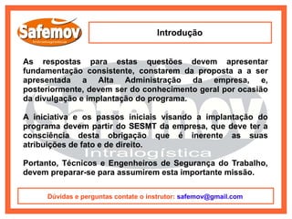 Introdução


As respostas para estas questões devem apresentar
fundamentação consistente, constarem da proposta a a ser
apresentada a Alta Administração da empresa, e,
posteriormente, devem ser do conhecimento geral por ocasião
da divulgação e implantação do programa.

A iniciativa e os passos iniciais visando a implantação do
programa devem partir do SESMT da empresa, que deve ter a
consciência desta obrigação que é inerente as suas
atribuições de fato e de direito.

Portanto, Técnicos e Engenheiros de Segurança do Trabalho,
devem preparar-se para assumirem esta importante missão.

     Dúvidas e perguntas contate o instrutor: safemov@gmail.com
 