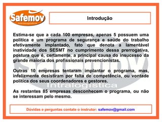 Introdução


Estima-se que a cada 100 empresas, apenas 5 possuem uma
política e um programa de segurança e saúde do trabalho
efetivamente implantado, fato que denota a lamentável
inatividade dos SESMT no cumprimento dessa prerrogativa,
postura que é, certamente, a principal causa do insucesso da
grande maioria dos profissionais prevencionistas.

Outras 10 empresas tentaram implantar o programa, mas,
infelizmente desistiram por falta de competência, ou vontade
política dos seus coordenadores e gestores.

As restantes 85 empresas desconhecem o programa, ou não
se interessam pelo mesmo.

     Dúvidas e perguntas contate o instrutor: safemov@gmail.com
 