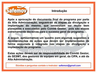 Introdução

Após a aprovação do documento final do programa por parte
da Alta Administração, seguem-se as etapas da divulgação e
implantação do mesmo, que necessitam ser muito bem
planejadas e executadas pelo Comitê Gestor, pois são etapas
extremamente decisivas para o sucesso geral do programa.

A seguir, apresentamos um quadro com algumas sugestões e
recomendações de ações que devem ser implementadas de
forma associada e integrada nas etapas de divulgação e
implantação do programa.

Estas ações devem ser de responsabilidade do Comitê Gestor,
do SESMT, dos gestores de equipes em geral, da CIPA, e até da
Alta Administração.

      Dúvidas e perguntas contate o instrutor: safemov@gmail.com
 