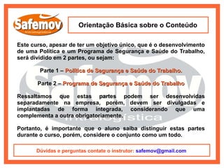 Orientação Básica sobre o Conteúdo

Este curso, apesar de ter um objetivo único, que é o desenvolvimento
de uma Política e um Programa de Segurança e Saúde do Trabalho,
será dividido em 2 partes, ou sejam:

        Parte 1 – Política de Segurança e Saúde do Trabalho.

       Parte 2 – Programa de Segurança e Saúde do Trabalho

Ressaltamos que estas partes podem ser desenvolvidas
separadamente na empresa, porém, devem ser divulgadas e
implantadas de forma integrada, considerando que uma
complementa a outra obrigatoriamente.

Portanto, é importante que o aluno saiba distinguir estas partes
durante o curso, porém, considere o conjunto como um todo.

       Dúvidas e perguntas contate o instrutor: safemov@gmail.com
 