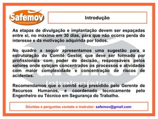 Introdução

As etapas de divulgação e implantação devem ser espaçadas
entre si, no máximo em 30 dias, para que não ocorra perda do
interesse e da motivação adquirida por todos.

No quadro a seguir apresentamos uma sugestão para a
estruturação do Comitê Gestor, que deve ser formado por
profissionais com poder de decisão, responsáveis pelos
setores onde estejam concentrados os processos e atividades
com maior complexidade e concentração de riscos de
acidentes.

Recomendamos que o comitê seja presidido pelo Gerente de
Recursos Humanos, e coordenado tecnicamente pelo
Engenheiro ou Técnico em Segurança do Trabalho.

      Dúvidas e perguntas contate o instrutor: safemov@gmail.com
 