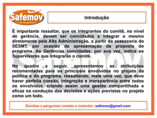Introdução

É importante ressaltar, que os integrantes do comitê, no nível
de gerência, devem ser convidados a integrar o mesmo
diretamente pela Alta Administração, a partir da assessoria do
SESMT, por ocasião da apresentação da proposta do
programa. As Gerências convidadas, por sua vez, indica os
Supervisores que integrarão o comitê.

No quadro a seguir, apresentamos as atribuições
recomendadas para os principais envolvidos no projeto da
política e do programa, ressaltando, mais uma vez, que deve
haver perfeita coesão, integração e transparência entre todos
os envolvidos, criando assim uma gestão compartilhada e
eficaz na condução das decisões e ações previstas no projeto
como um todo.

      Dúvidas e perguntas contate o instrutor: safemov@gmail.com
 