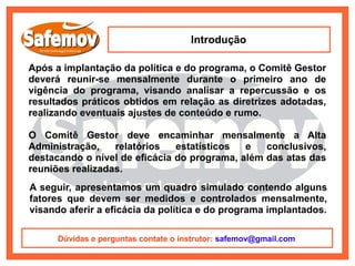 Introdução

Após a implantação da política e do programa, o Comitê Gestor
deverá reunir-se mensalmente durante o primeiro ano de
vigência do programa, visando analisar a repercussão e os
resultados práticos obtidos em relação as diretrizes adotadas,
realizando eventuais ajustes de conteúdo e rumo.

O Comitê Gestor deve encaminhar mensalmente a Alta
Administração,    relatórios   estatísticos  e   conclusivos,
destacando o nível de eficácia do programa, além das atas das
reuniões realizadas.
A seguir, apresentamos um quadro simulado contendo alguns
fatores que devem ser medidos e controlados mensalmente,
visando aferir a eficácia da política e do programa implantados.

      Dúvidas e perguntas contate o instrutor: safemov@gmail.com
 