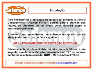 Introdução


Para exemplificar a utilização do quadro foi utilizada a Diretriz
Complementar “Arranjo Físico”, porém, para a aferição dos
fatores ou diretrizes de um modo geral, deve-se seguir o
mesmo procedimento.

Exercite o seu aprendizado, rascunhando um quadro para a
aferição da diretriz, ou do fator seguinte,

    NR.6 – EQUIPAMENTOS DE PROTEÇÃO INDIVIDUAL

Primeiramente, divida a diretriz, ou fator, em sub fatores, e, em
seguida, simule uma aferição, marcando com “X” as colunas
conforme resultado apurado: BOM – REGULAR ou FRACO.

      Dúvidas e perguntas contate o instrutor: safemov@gmail.com
 